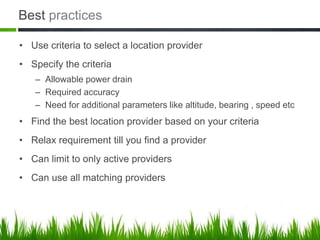 Best practices

• Use criteria to select a location provider
• Specify the criteria
   – Allowable power drain
   – Required accuracy
   – Need for additional parameters like altitude, bearing , speed etc
• Find the best location provider based on your criteria
• Relax requirement till you find a provider
• Can limit to only active providers
• Can use all matching providers
 