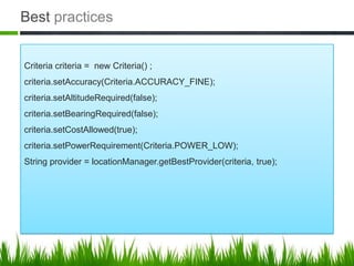 Best practices


Criteria criteria = new Criteria() ;
criteria.setAccuracy(Criteria.ACCURACY_FINE);
criteria.setAltitudeRequired(false);
criteria.setBearingRequired(false);
criteria.setCostAllowed(true);
criteria.setPowerRequirement(Criteria.POWER_LOW);
String provider = locationManager.getBestProvider(criteria, true);
 