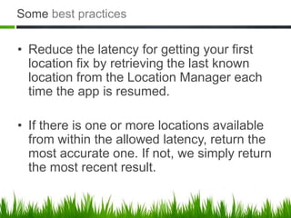 Some best practices

• Reduce the latency for getting your first
  location fix by retrieving the last known
  location from the Location Manager each
  time the app is resumed.

• If there is one or more locations available
  from within the allowed latency, return the
  most accurate one. If not, we simply return
  the most recent result.
 