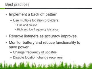 Best practices

• Implement a back off pattern
  – Use multiple location providers
     • Fine and course
     • High and low frequency /distance

• Remove listeners as accuracy improves
• Monitor battery and reduce functionality to
  save power .
  – Change frequency of updates
  – Disable location change receivers
 