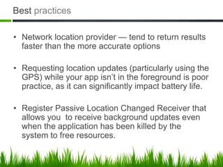 Best practices

• Network location provider — tend to return results
  faster than the more accurate options

• Requesting location updates (particularly using the
  GPS) while your app isn’t in the foreground is poor
  practice, as it can significantly impact battery life.

• Register Passive Location Changed Receiver that
  allows you to receive background updates even
  when the application has been killed by the
  system to free resources.
 