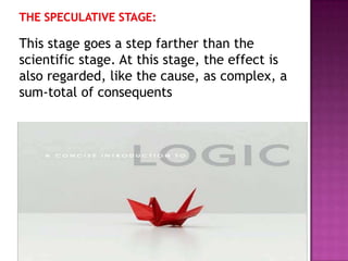 This stage goes a step farther than the
scientific stage. At this stage, the effect is
also regarded, like the cause, as complex, a
sum-total of consequents
 