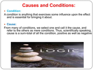 Causes and Conditions:
 Condition:
A condition is anything that exercises some influence upon the effect
  and is essential for bringing it about.

 Cause:
From many of conditions, we select one and call it the cause, and
  refer to the others as mere conditions. Thus, scientifically speaking,
  cause is a sum-total of all the condition, positive as well as negative
 