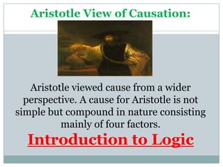 Aristotle View of Causation:




   Aristotle viewed cause from a wider
  perspective. A cause for Aristotle is not
simple but compound in nature consisting
          mainly of four factors.
  Introduction to Logic
 