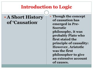 Introduction to Logic

 A Short History    Though the concept
                     of causation has
 of ‘Causation’      emerged in Pre-
                     Socratic
                     philosophy, it was
                     probably Plato who
                     first stated the
                     principle of causality:
                     However, Aristotle
                     was the first
                     philosopher to give
                     an extensive account
                     of causes.
 