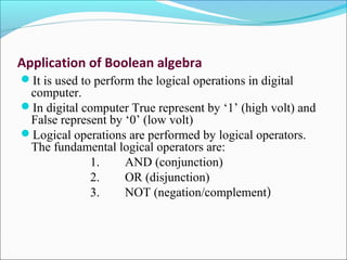Application of Boolean algebra
It is used to perform the logical operations in digital
computer.
In digital computer True represent by ‘1’ (high volt) and
False represent by ‘0’ (low volt)
Logical operations are performed by logical operators.
The fundamental logical operators are:
1. AND (conjunction)
2. OR (disjunction)
3. NOT (negation/complement)
 