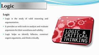 Logic
Logic
 Logic is the study of valid reasoning and
argumentation.
 It provides us with tools to analyze and evaluate
arguments for their soundness and validity.
 Logic helps us identify fallacies, construct
cogent arguments, and think critically.
 