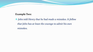 Example Two:
 John told Henry that he had made a mistakes. It follow
that John has at least the courage to admit his own
mistakes.
 