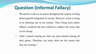 Question (Informal Fallacy)
1. We need to work on our peace throughout the country to bring
about peaceful integration in society. However, crime is rising
at an alarming rate in our country. Thus, hiring more police
officers would be the best solution to address the issues that
we are facing.
2. After I started wearing my shirt, my team started winning all
their games. Therefore, my lucky shirts are the reason why
they are winning."
 