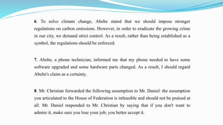 6. To solve climate change, Abebe stated that we should impose stronger
regulations on carbon emissions. However, in order to eradicate the growing crime
in our city, we demand strict control. As a result, rather than being established as a
symbol, the regulations should be enforced.
7. Abebe, a phone technician, informed me that my phone needed to have some
software upgraded and some hardware parts changed. As a result, I should regard
Abebe's claim as a certainty.
8. Mr. Christian forwarded the following assumption to Mr. Daniel: the assumption
you articulated to the House of Federation is infeasible and should not be praised at
all. Mr. Daniel responded to Mr. Christian by saying that if you don't want to
admire it, make sure you lose your job; you better accept it.
 