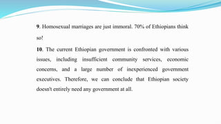 9. Homosexual marriages are just immoral. 70% of Ethiopians think
so!
10. The current Ethiopian government is confronted with various
issues, including insufficient community services, economic
concerns, and a large number of inexperienced government
executives. Therefore, we can conclude that Ethiopian society
doesn't entirely need any government at all.
 