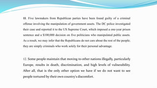11. Five lawmakers from Republican parties have been found guilty of a criminal
offense involving the manipulation of government assets. The DC police investigated
their case and reported it to the US Supreme Court, which imposed a one-year prison
sentence and a $100,000 decision on five politicians who manipulated public assets.
As a result, we may infer that the Republicans do not care about the rest of the people;
they are simply criminals who work solely for their personal advantage.
12. Some people maintain that moving to other nations illegally, particularly
Europe, results in death, discrimination, and high levels of vulnerability.
After all, that is the only other option we have if we do not want to see
people tortured by their own country's discomfort.
 