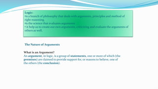 Logic:
•is a branch of philosophy that deals with arguments, principles and method of
right reasoning.
•is the science that evaluates arguments
• it help us to create our own arguments, criticizing and evaluate the arguments of
others as well.
The Nature of Arguments
What is an Argument?
An argument, in logic, is a group of statements, one or more of which (the
premises) are claimed to provide support for, or reasons to believe, one of
the others (the conclusion).
 