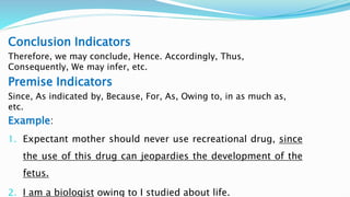 Conclusion Indicators
Therefore, we may conclude, Hence. Accordingly, Thus,
Consequently, We may infer, etc.
Premise Indicators
Since, As indicated by, Because, For, As, Owing to, in as much as,
etc.
Example:
1. Expectant mother should never use recreational drug, since
the use of this drug can jeopardies the development of the
fetus.
2. I am a biologist owing to I studied about life.
 