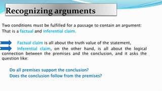 Recognizing arguments
Two conditions must be fulfilled for a passage to contain an argument:
That is a factual and inferential claim.
Factual claim is all about the truth value of the statement,
Inferential claim, on the other hand, is all about the logical
connection between the premises and the conclusion, and it asks the
question like:
Do all premises support the conclusion?
Does the conclusion follow from the premises?
 