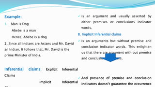 Example:
1. Man is Dog
Abebe is a man
Hence, Abebe is a dog
2. Since all Indians are Asians and Mr. David
an Indian. It follows that, Mr. David is the
prime Minister of India.
Inferential claims: Explicit Inferential
Claims
Implicit Inferential
 is an argument and usually asserted by
either premises or conclusions indicator
words.
B. Implicit Inferential claims
 Is an arguments but without premise and
conclusion indicator words. This enlighten
us that there are argument with out premise
and conclusion indicators.
 And presence of premise and conclusion
indicators doesn’t guarantee the occurrence
 