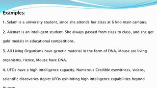 Examples:
1. Selam is a university student, since she attends her class at 6 kilo main campus.
2. Alemaz is an intelligent student. She always passed from class to class, and she got
gold medals in educational competitions.
3. All Living Organisms have genetic material in the form of DNA. Mouse are living
organisms. Hence, Mouse have DNA.
4. UFOs have a high intelligence capacity. Numerous Credible eyewitness, videos,
scientific discoveries depict UFOs exhibiting high intelligence capabilities beyond
 