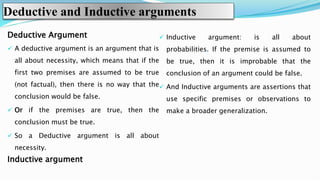 Deductive and Inductive arguments
Deductive Argument
 A deductive argument is an argument that is
all about necessity, which means that if the
first two premises are assumed to be true
(not factual), then there is no way that the
conclusion would be false.
 Or if the premises are true, then the
conclusion must be true.
 So a Deductive argument is all about
necessity.
Inductive argument
 Inductive argument: is all about
probabilities. If the premise is assumed to
be true, then it is improbable that the
conclusion of an argument could be false.
 And Inductive arguments are assertions that
use specific premises or observations to
make a broader generalization.
 