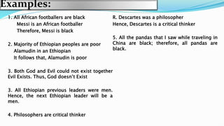 Examples:
1. All African footballers are black
Messi is an African footballer
Therefore, Messi is black
2. Majority of Ethiopian peoples are poor
Alamudin in an Ethiopian
It follows that, Alamudin is poor
3. Both God and Evil could not exist together
Evil Exists. Thus, God doesn’t Exist
3. All Ethiopian previous leaders were men.
Hence, the next Ethiopian leader will be a
men.
4. Philosophers are critical thinker
R. Descartes was a philosopher
Hence, Descartes is a critical thinker
5. All the pandas that I saw while traveling in
China are black; therefore, all pandas are
black.
 