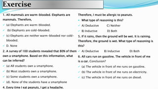 Exercise
1. All mammals are warm-blooded. Elephants are
mammals. Therefore,
 (a) Elephants are warm-blooded.
 (b) Elephants are cold-blooded.
 (c) Elephants are neither warm-blooded nor cold-
blooded.
 D. None
2. A survey of 100 students revealed that 80% of them
own a smartphone. Based on this information, what
can be inferred?
 (a) All students own a smartphone.
 (b) Most students own a smartphone.
 (c) Some students own a smartphone.
 (d). None of the students have a smartphone
4. Every time I eat peanuts, I get a headache.
Therefore, I must be allergic to peanuts.
 What type of reasoning is this?
 A) Deductive C) Neither
 B) Inductive D) Both
5. If it rains, then the ground will be wet. It is raining.
Therefore, the ground is wet. What type of reasoning is
this?
 A) Deductive B) Inductive D) Both
6. All cars run on gasoline. The vehicle in front of me
is a car. Conclusion?
 (a) The vehicle in front of me runs on gasoline.
 (b) The vehicle in front of me runs on electricity.
 (c) The vehicle in front of me runs on diesel.
 