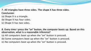 7. All triangles have three sides. The shape X has three sides.
Conclusion:
(a) Shape X is a triangle.
(b) Shape X has four sides.
(c) Shape X has two sides.
8. Every time I press the "on" button, the computer boots up. Based on this
observation, what is a reasonable inference?
(a) All computers boot up when the "on" button is pressed.
(b) Some computers boot up when the "on" button is pressed.
(c) No computers boot up when the "on" button is pressed.
 