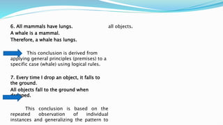 6. All mammals have lungs.
A whale is a mammal.
Therefore, a whale has lungs.
This conclusion is derived from
applying general principles (premises) to a
specific case (whale) using logical rules.
7. Every time I drop an object, it falls to
the ground.
All objects fall to the ground when
dropped.
This conclusion is based on the
repeated observation of individual
instances and generalizing the pattern to
all objects.
 