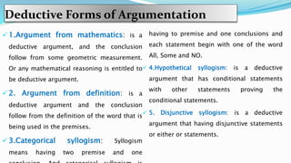 Deductive Forms of Argumentation
 1.Argument from mathematics: is a
deductive argument, and the conclusion
follow from some geometric measurement.
Or any mathematical reasoning is entitled to
be deductive argument.
 2. Argument from definition: is a
deductive argument and the conclusion
follow from the definition of the word that is
being used in the premises.
 3.Categorical syllogism: Syllogism
means having two premise and one
having to premise and one conclusions and
each statement begin with one of the word
All, Some and NO.
 4.Hypothetical syllogism: is a deductive
argument that has conditional statements
with other statements proving the
conditional statements.
 5. Disjunctive syllogism: is a deductive
argument that having disjunctive statements
or either or statements.
 
