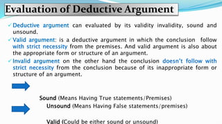 Evaluation of Deductive Argument
 Deductive argument can evaluated by its validity invalidity, sound and
unsound.
 Valid argument: is a deductive argument in which the conclusion follow
with strict necessity from the premises. And valid argument is also about
the appropriate form or structure of an argument.
 Invalid argument on the other hand the conclusion doesn’t follow with
strict necessity from the conclusion because of its inappropriate form or
structure of an argument.
Sound (Means Having True statements/Premises)
Unsound (Means Having False statements/premises)
Valid (Could be either sound or unsound)
 