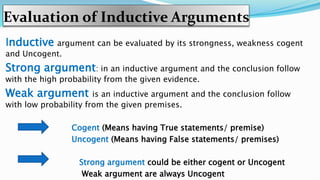 Evaluation of Inductive Arguments
Inductive argument can be evaluated by its strongness, weakness cogent
and Uncogent.
Strong argument: in an inductive argument and the conclusion follow
with the high probability from the given evidence.
Weak argument is an inductive argument and the conclusion follow
with low probability from the given premises.
Cogent (Means having True statements/ premise)
Uncogent (Means having False statements/ premises)
Strong argument could be either cogent or Uncogent
Weak argument are always Uncogent
 