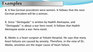 Examples
4. A few German presidents were women. It follows that the next
German president will be a woman.
5. Since ‘‘Dertogada’’ is written by Hadith Alemayew, and
‘‘Dertogada’’ is about a war hero novel. It follows that Hadith
Alemayew wrote a war-hero novel.
6. Abebe is a heart surgeon at Yekatit Hospital. He says that many
heart failures are caused by anxiety. Therefore, in the view of Dr.
Abebe, anxieties are the major cause of heart failure.
 