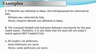 Examples
7. If Menelik was defeated at Adwa, then Ethiopiawould be colonized by
Italy.
Ethiopia was colonized by Italy.
Hence, Emperor Menelik was defeated at Adwa.
8. The Liverpool football club had been defeated consistently for the past
match weeks. Therefore, it is very likely that the team will win today’s
match against MUT Football Club.
9. All Leaders are politicians.
Some Politicians are racist.
Hence, some politicians are racist.
 
