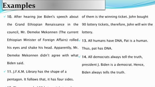 Examples
 10. After hearing Joe Biden's speech about
the Grand Ethiopian Renaissance in the
council, Mr. Demeke Mekonnen (The current
Ethiopian Minister of Foreign Affairs) rolled
his eyes and shake his head. Apparently, Mr.
Demeke Mekonnen didn’t agree with what
Biden said.
 11. J.F.K.M. Library has the shape of a
pentagon. It follows that, it has four sides.
of them is the winning ticket. John bought
90 lottery tickets, therefore, John will win the
lottery.
 13. All humans have DNA, Pat is a human.
Thus, pat has DNA.
 14. All democrats always tell the truth,
president J. Biden is a democrat. Hence,
Biden always tells the truth.
 