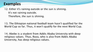 Examples
12. Either it's raining outside or the sun is shining.
It's not raining outside.
Therefore, the sun is shining.
13. The Ethiopian national football team hasn’t qualified for the
World Cup so far. Thus, it won’t qualify for the next World Cup.
14. Abebe is a student from Addis Ababa University with deep
religious values. Thus, Roza, who is also from Addis Ababa
University, has deep religious values.
 