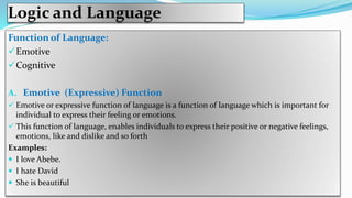 Logic and Language
Function of Language:
Emotive
Cognitive
A. Emotive (Expressive) Function
 Emotive or expressive function of language is a function of language which is important for
individual to express their feeling or emotions.
 This function of language, enables individuals to express their positive or negative feelings,
emotions, like and dislike and so forth
Examples:
 I love Abebe.
 I hate David
 She is beautiful
 