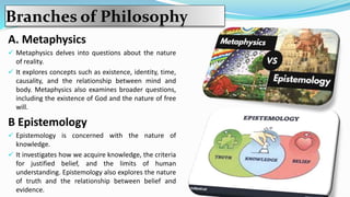 Branches of Philosophy
A. Metaphysics
 Metaphysics delves into questions about the nature
of reality.
 It explores concepts such as existence, identity, time,
causality, and the relationship between mind and
body. Metaphysics also examines broader questions,
including the existence of God and the nature of free
will.
B Epistemology
 Epistemology is concerned with the nature of
knowledge.
 It investigates how we acquire knowledge, the criteria
for justified belief, and the limits of human
understanding. Epistemology also explores the nature
of truth and the relationship between belief and
evidence.
 