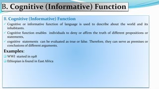 B. Cognitive (Informative) Function
B. Cognitive (Informative) Function
 Cognitive or informative function of language is used to describe about the world and its
inhabitants.
 Cognitive function enables individuals to deny or affirm the truth of different propositions or
statements,
 cognitive statements can be evaluated as true or false. Therefore, they can serve as premises or
conclusions of different arguments.
Examples:
 WWI started in 1918
 Ethiopian is found in East Africa
 