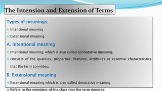 The Intension and Extension of Terms
Types of meanings:
 Intentional meaning
 Extensional meaning.
A. Intentional meaning
 Intentional meaning, which is also called connotative meaning.
 consists of the qualities, properties, features, attributes or essential characteristics
that the term connotes.
B. Extensional meaning
 Extensional meaning which is also called denotative meaning
 Refers to the members of the class that the term denotes.
 