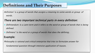 Definitions and Their Purposes
Definition’ is a group of words that assigns a meaning to some words or group of
words.
There are two important technical parts in every definition:
 Definiendum: Is a Latin term and it refers to the word or group of words that is being
defined.
 Definiens” is the word or a group of words that does the defining .
Example:
Philosophy is rational and critical enterprise that tries to formulate answer for
fundamental question through intensive application of reason.
 