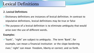 Lexical Definitions
2. Lexical Definitions
 Dictionary definitions are instances of lexical definition. In contrast to
stipulative definitions, lexical definitions may be true or false
 The purpose of a lexical definition is to eliminate ambiguity that would
arise over the use of different words.
Examples:
 “bank”, “right” are subject to ambiguity . The term “Bank”, for
example, can mean a financial institution or the slope bordering
river,” right” can mean freedom, liberty or correct; and so forth.
 