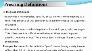 Précising Definitions
3. Précising Definitions
 It provides a more precise, specific, exact and restricting meaning to a
term. The purpose of this definition is to avoid or reduce the vagueness
of a word.
 For example words such as happiness, love, rich, poor, bald, are vague.
This is because it is difficult to tell whether these words apply to
specific situations or not. These words lack attributes like exactness and
preciseness.
Example: For example, the definition “poor” means having a daily income
 