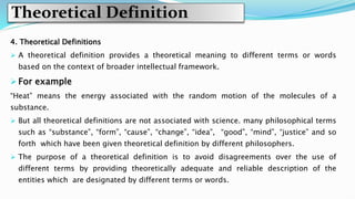 Theoretical Definition
4. Theoretical Definitions
 A theoretical definition provides a theoretical meaning to different terms or words
based on the context of broader intellectual framework.
 For example
“Heat” means the energy associated with the random motion of the molecules of a
substance.
 But all theoretical definitions are not associated with science. many philosophical terms
such as “substance”, “form”, “cause”, “change”, “idea”, “good”, “mind”, “justice” and so
forth which have been given theoretical definition by different philosophers.
 The purpose of a theoretical definition is to avoid disagreements over the use of
different terms by providing theoretically adequate and reliable description of the
entities which are designated by different terms or words.
 