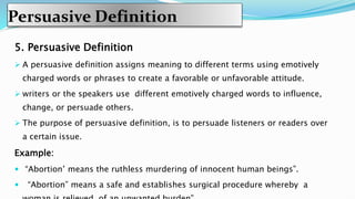 Persuasive Definition
5. Persuasive Definition
 A persuasive definition assigns meaning to different terms using emotively
charged words or phrases to create a favorable or unfavorable attitude.
 writers or the speakers use different emotively charged words to influence,
change, or persuade others.
 The purpose of persuasive definition, is to persuade listeners or readers over
a certain issue.
Example:
 “Abortion’ means the ruthless murdering of innocent human beings”.
 “Abortion” means a safe and establishes surgical procedure whereby a
 