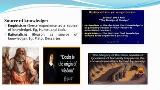 Source of knowledge:
 Empiricism (Sense experience as a source
of knowledge). Eg, Hume, and Lock.
 Rationalism (Reason as source of
knowledge). Eg, Plato, Descartes
 