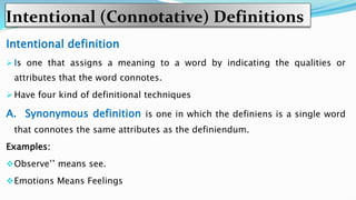 Intentional (Connotative) Definitions
Intentional definition
 Is one that assigns a meaning to a word by indicating the qualities or
attributes that the word connotes.
 Have four kind of definitional techniques
A. Synonymous definition is one in which the definiens is a single word
that connotes the same attributes as the definiendum.
Examples:
Observe’’ means see.
Emotions Means Feelings
 