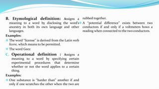 B. Etymological definition: Assigns a
meaning to a word by disclosing the word’s
ancestry in both its own language and other
languages.
Examples:
 The word ‘‘license’’ is derived from the Latin verb
licere, which means to be permitted.
 The word Geez
C. Operational definition : Assigns a
meaning to a word by specifying certain
experimental procedures that determine
whether or not the word applies to a certain
thing.
Examples:
 One substance is ‘‘harder than’’ another if and
only if one scratches the other when the two are
rubbed together.
 A ‘‘potential difference’’ exists between two
conductors if and only if a voltmeters hows a
reading when connected to the two conductors.
 