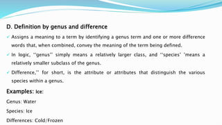 D. Definition by genus and difference
 Assigns a meaning to a term by identifying a genus term and one or more difference
words that, when combined, convey the meaning of the term being defined.
 In logic, ‘‘genus’’ simply means a relatively larger class, and ‘‘species’ ’means a
relatively smaller subclass of the genus.
 Difference,’’ for short, is the attribute or attributes that distinguish the various
species within a genus.
Examples: Ice:
Genus: Water
Species: Ice
Differences: Cold/Frozen
 