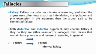 Fallacies
Fallacy: Fallacy is a defect or mistake in reasoning, and when the
arguer uses other means such as intimidation, manipulation and
pity expression in the argument then the arguer said to be
committed fallacy.
Both deductive and inductive argument may contain fallacy if
they do they are either unsound or uncogent, that means that
contain false premises and incorrect reasoning in general.
 Fallacy Formal
Informal fallacy
 