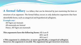 A formal fallacy is a fallacy that can be detected by just examining the form or
structure of an argument. The formal fallacy occurs in only deductive arguments that have
identifiable forms, such as categorical and hypothetical syllogisms.
Example one:
All Tigers are Animals
All mammals are Animal
Hence, All Tigers are mammals
This arguments have the following forms: All A are B
All C are B
All A are C
# This argument is a deductive, or more specifically, a categorical syllogism.
However, the argument is invalid. The argument has got incorrect structure.
 