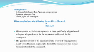 Examples two
If Ape are Intelligent then Apes can solve puzzles
Apes can solve puzzles
Hence, Apes are intelligent.
This examples have the following forms: If A…..Then….B
B
Hence, B
 This argument is a deductive argument, or more specifically, a hypothetical
syllogism. We gave letter A for the antecedent and letter B for the
consequent.
 The question is whether the argument is valid or invalid. The argument is
clearly invalid because, in principle, it is not the consequence that should
have come first but the antecedent.
 