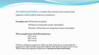An informal fallacy is a defect that is found in the content of the
argument, which could be inductive or deductive.
Examples one: All factories are plants.
All Plants are thing that contain chlorophyll.
Therefore, all factories are things that contain chlorophyll.
This examples have the following forms:
All A are B
All C are D
All A are D
# This is a deductive argument. When we look at the form, it seems like the
argument is valid and the conclusion follows with strict necessity, but it is not.
What makes this argument fallacious is because of the word sweet.
 